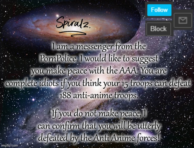 Either you stop targeting their images or me and my crew stops the war by force. | I am a messenger from the PornPolice. I would like to suggest you make peace with the AAA. You are complete idiots if you think your 15 troops can defeat 
188 anti-anime troops. If you do not make peace, I can confirm that you will be utterly defeated by the Anti Anime forces! | image tagged in spiralz galaxy template | made w/ Imgflip meme maker