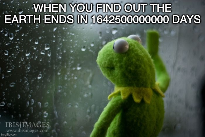 :( | WHEN YOU FIND OUT THE EARTH ENDS IN 1642500000000 DAYS | image tagged in kermit window | made w/ Imgflip meme maker