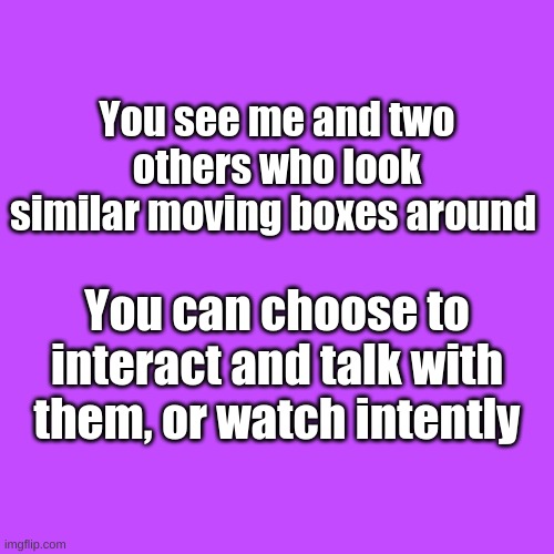 Blank Transparent Square | You see me and two others who look similar moving boxes around; You can choose to interact and talk with them, or watch intently | image tagged in blank transparent square,e | made w/ Imgflip meme maker