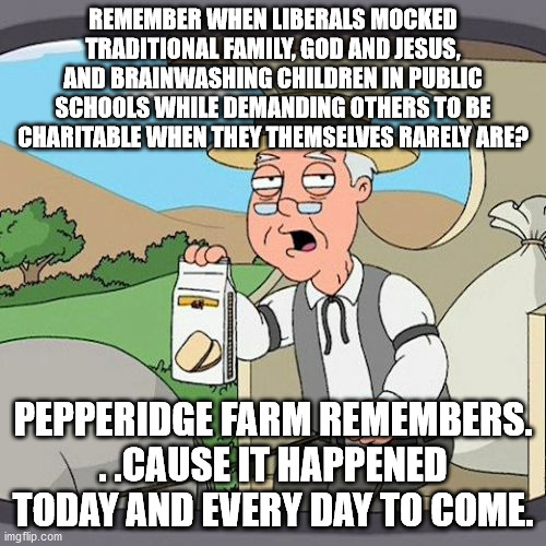 If you're a Politics regular then you know why I did this. | REMEMBER WHEN LIBERALS MOCKED TRADITIONAL FAMILY, GOD AND JESUS, AND BRAINWASHING CHILDREN IN PUBLIC SCHOOLS WHILE DEMANDING OTHERS TO BE CHARITABLE WHEN THEY THEMSELVES RARELY ARE? PEPPERIDGE FARM REMEMBERS. . .CAUSE IT HAPPENED TODAY AND EVERY DAY TO COME. | image tagged in memes,pepperidge farm remembers,liberal hypocrisy,political meme,truth | made w/ Imgflip meme maker