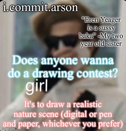 by the way im fishie, i've posted oc's and drawings here before | Does anyone wanna do a drawing contest? It's to draw a realistic nature scene (digital or pen and paper, whichever you prefer) | image tagged in fishie's temp but her sister came up with the quote | made w/ Imgflip meme maker