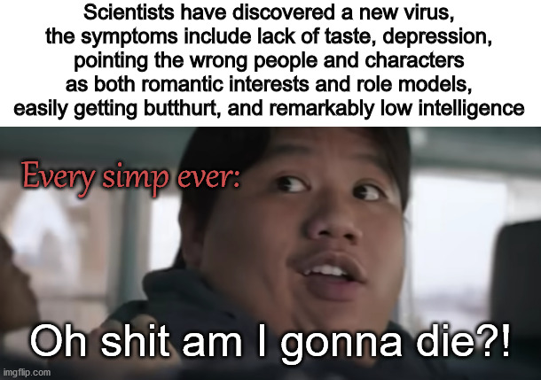 Scientists have discovered a new virus, the symptoms include lack of taste, depression,
pointing the wrong people and characters as both romantic interests and role models,
easily getting butthurt, and remarkably low intelligence; Every simp ever:; Oh shit am I gonna die?! | image tagged in simps,death,infinity war,what are memes | made w/ Imgflip meme maker