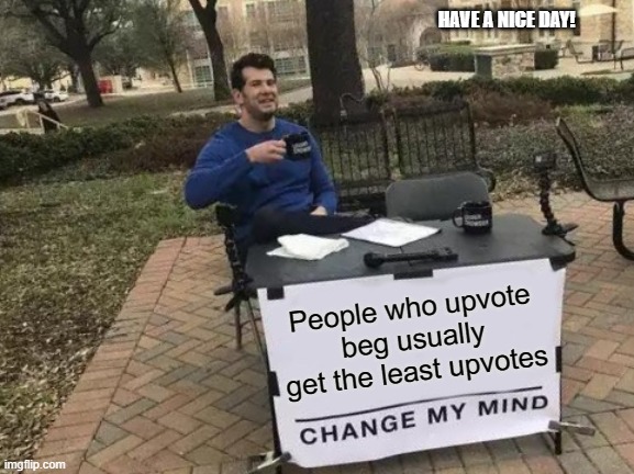 Change My Mind Meme | HAVE A NICE DAY! People who upvote beg usually get the least upvotes | image tagged in memes,change my mind | made w/ Imgflip meme maker