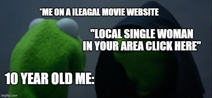 Evil Kermit Meme | *ME ON A ILEAGAL MOVIE WEBSITE; "LOCAL SINGLE WOMAN IN YOUR AREA CLICK HERE"; 10 YEAR OLD ME: | image tagged in memes,evil kermit | made w/ Imgflip meme maker