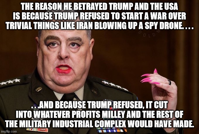Just a thought I had - Americans profited during the height of Trump's presidency, The Military Industrial Complex, not so much. | THE REASON HE BETRAYED TRUMP AND THE USA IS BECAUSE TRUMP REFUSED TO START A WAR OVER TRIVIAL THINGS LIKE IRAN BLOWING UP A SPY DRONE. . . . . . .AND BECAUSE TRUMP REFUSED, IT CUT INTO WHATEVER PROFITS MILLEY AND THE REST OF THE MILITARY INDUSTRIAL COMPLEX WOULD HAVE MADE. | image tagged in mark milley,military industrial complex,government corruption,traitor,greed,political meme | made w/ Imgflip meme maker