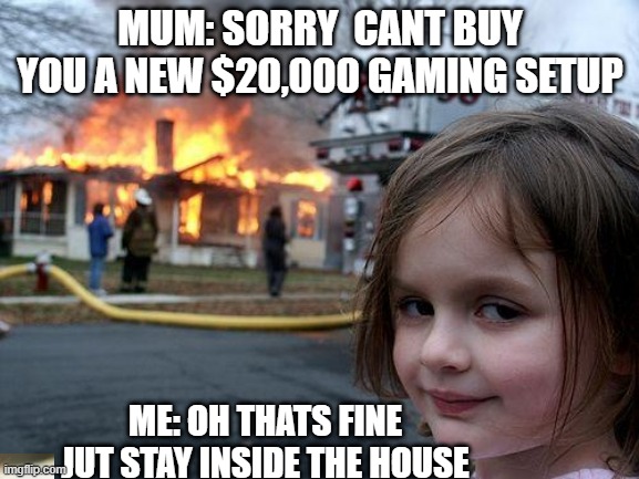 true stuff | MUM: SORRY  CANT BUY YOU A NEW $20,000 GAMING SETUP; ME: OH THATS FINE JUT STAY INSIDE THE HOUSE | image tagged in memes,disaster girl | made w/ Imgflip meme maker