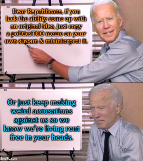 A lot of projection. | Dear Republicans, if you
lack the ability come up with
an original idea, just copy
a politicsTOO meme on your
own stream & misinterpret it. Or just keep making
weird accusations against us so we know we're living rent
free in your heads. | image tagged in biden lie,conservative logic,pathetic,imgflip trolls,white supremacists | made w/ Imgflip meme maker