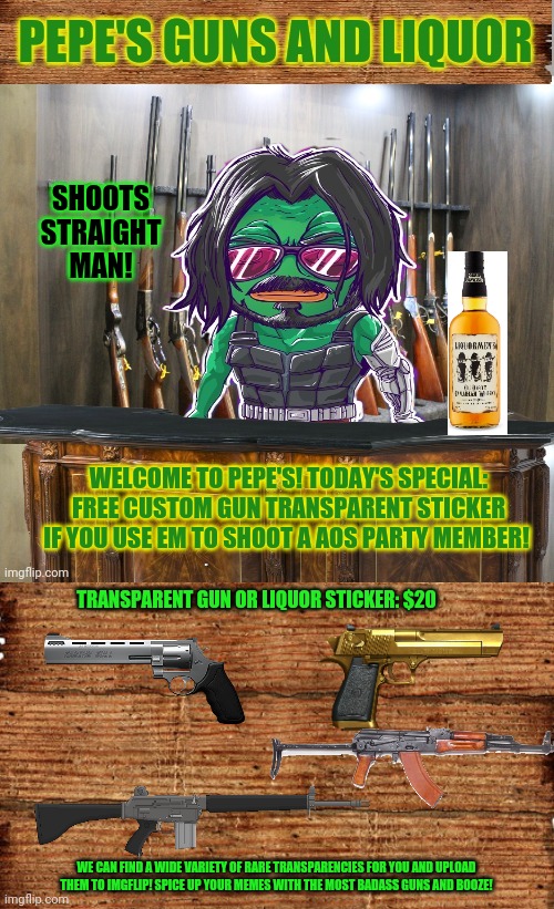 Best new gun shop on imgflip! Buy one for each hand! | SHOOTS STRAIGHT MAN! WELCOME TO PEPE'S! TODAY'S SPECIAL: FREE CUSTOM GUN TRANSPARENT STICKER IF YOU USE EM TO SHOOT A AOS PARTY MEMBER! TRANSPARENT GUN OR LIQUOR STICKER: $20; WE CAN FIND A WIDE VARIETY OF RARE TRANSPARENCIES FOR YOU AND UPLOAD THEM TO IMGFLIP! SPICE UP YOUR MEMES WITH THE MOST BADASS GUNS AND BOOZE! | image tagged in pepe's guns and liquor,nra,lock and load,get the gun,pepe the frog,guns | made w/ Imgflip meme maker