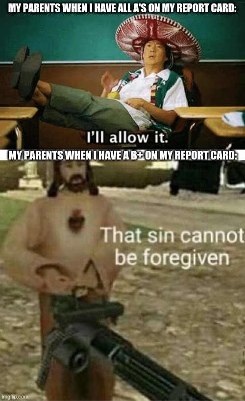 MY PARENTS WHEN I HAVE ALL A'S ON MY REPORT CARD:; MY PARENTS WHEN I HAVE A B+ ON MY REPORT CARD: | image tagged in i ll allow it,that sin cannot be forgiven | made w/ Imgflip meme maker