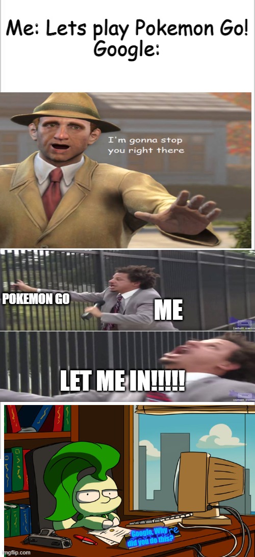 So Apparently i thought linking my school account to Pokemon Go was ok 'Till Google did this.... | Me: Lets play Pokemon Go!
Google:; ME; POKEMON GO; LET ME IN!!!!! Google, Why did you do this? | image tagged in pokemon go,google,why,oh god why,let me in,please help me | made w/ Imgflip meme maker