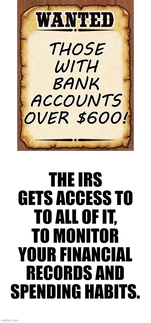 *Warning!!! Biden's Snooping* The IRS Is Hunting You |  THOSE WITH BANK ACCOUNTS OVER $600! THE IRS GETS ACCESS TO TO ALL OF IT, TO MONITOR YOUR FINANCIAL RECORDS AND SPENDING HABITS. | image tagged in memes,politics,600,bank account,irs,access | made w/ Imgflip meme maker