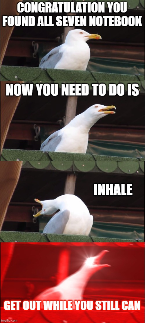 Baldi's Basics after you collected all the notebooks | CONGRATULATION YOU FOUND ALL SEVEN NOTEBOOK; NOW YOU NEED TO DO IS; INHALE; GET OUT WHILE YOU STILL CAN | image tagged in memes,inhaling seagull | made w/ Imgflip meme maker