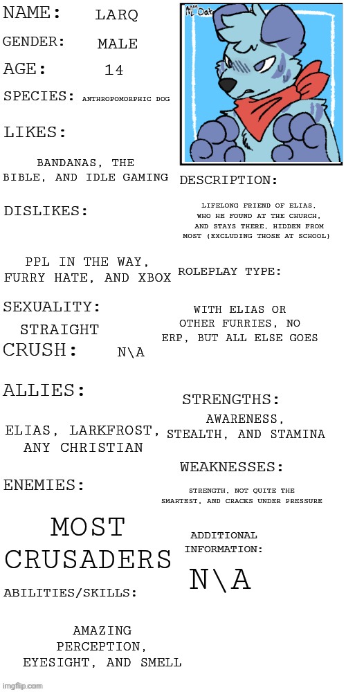 (Updated) Roleplay OC showcase | LARQ; MALE; 14; ANTHROPOMORPHIC DOG; BANDANAS, THE BIBLE, AND IDLE GAMING; LIFELONG FRIEND OF ELIAS, WHO HE FOUND AT THE CHURCH, AND STAYS THERE, HIDDEN FROM MOST (EXCLUDING THOSE AT SCHOOL); PPL IN THE WAY, FURRY HATE, AND XBOX; WITH ELIAS OR OTHER FURRIES, NO ERP, BUT ALL ELSE GOES; STRAIGHT; N\A; AWARENESS, STEALTH, AND STAMINA; ELIAS, LARKFROST, ANY CHRISTIAN; STRENGTH, NOT QUITE THE SMARTEST, AND CRACKS UNDER PRESSURE; MOST CRUSADERS; N\A; AMAZING PERCEPTION, EYESIGHT, AND SMELL | image tagged in updated roleplay oc showcase | made w/ Imgflip meme maker