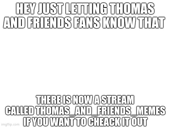 Blank White Template | HEY JUST LETTING THOMAS AND FRIENDS FANS KNOW THAT; THERE IS NOW A STREAM CALLED THOMAS_AND_FRIENDS_MEMES IF YOU WANT TO CHEACK IT OUT | image tagged in blank white template | made w/ Imgflip meme maker