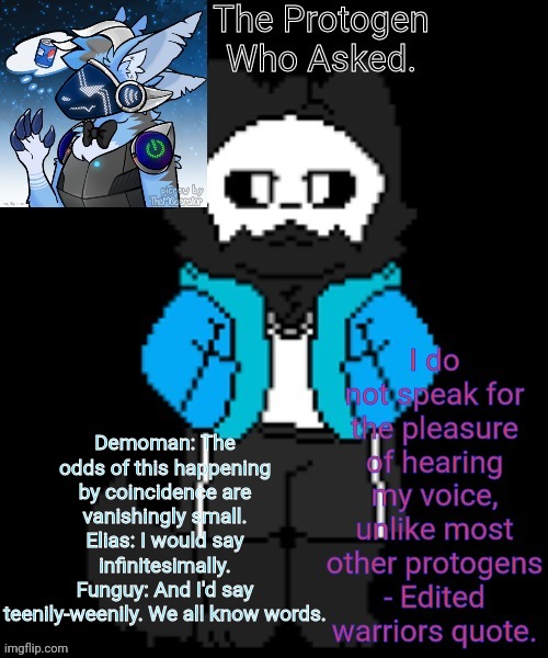 Protogen template | Demoman: The odds of this happening by coincidence are vanishingly small.
Elias: I would say infinitesimally.
Funguy: And I'd say teenily-weenily. We all know words. | image tagged in protogen template | made w/ Imgflip meme maker