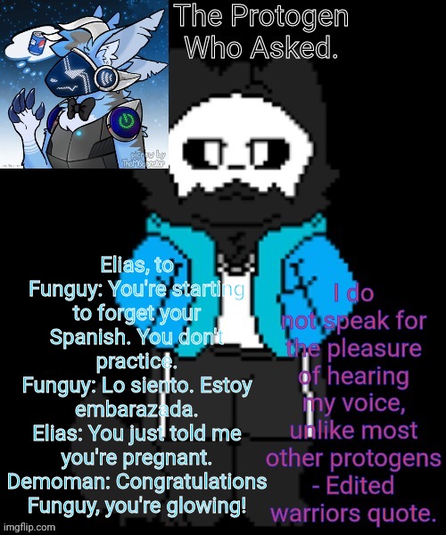 Protogen template | Elias, to Funguy: You're starting to forget your Spanish. You don't practice.
Funguy: Lo siento. Estoy embarazada.
Elias: You just told me you're pregnant.
Demoman: Congratulations Funguy, you're glowing! | image tagged in protogen template | made w/ Imgflip meme maker