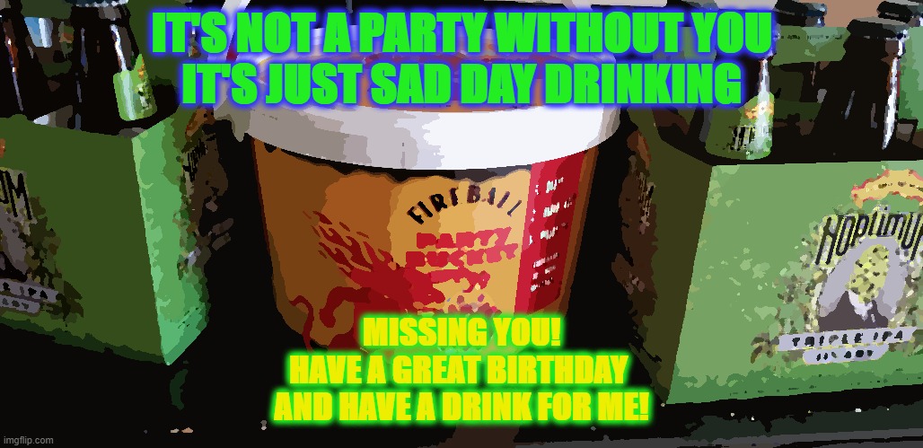 Sad Day Drinking | IT'S NOT A PARTY WITHOUT YOU
IT'S JUST SAD DAY DRINKING; MISSING YOU!
HAVE A GREAT BIRTHDAY 
AND HAVE A DRINK FOR ME! | image tagged in memes,fireball,saddaydrinking,birthday,happybirthday,sierranevadahoptimum | made w/ Imgflip meme maker