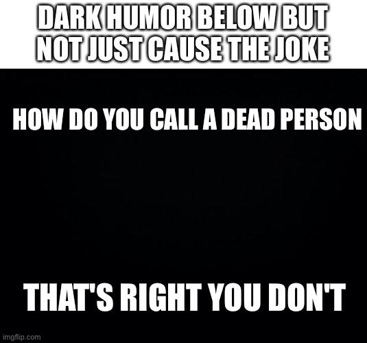 Black background | DARK HUMOR BELOW BUT NOT JUST CAUSE THE JOKE; HOW DO YOU CALL A DEAD PERSON; THAT'S RIGHT YOU DON'T | image tagged in black background | made w/ Imgflip meme maker