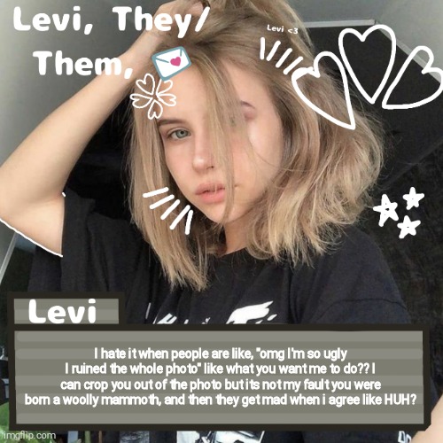 Levi | I hate it when people are like, "omg I'm so ugly I ruined the whole photo" like what you want me to do?? I can crop you out of the photo but its not my fault you were born a woolly mammoth, and then they get mad when i agree like HUH? | image tagged in levi | made w/ Imgflip meme maker