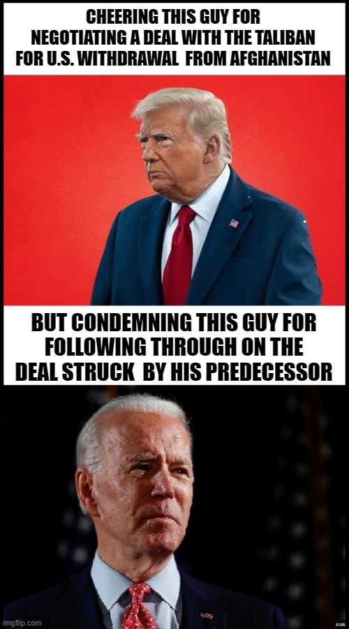 HYPOCRISY BE LIKE | CHEERING THIS GUY FOR NEGOTIATING A DEAL WITH THE TALIBAN FOR U.S. WITHDRAWAL  FROM AFGHANISTAN; BUT CONDEMNING THIS GUY FOR
FOLLOWING THROUGH ON THE DEAL STRUCK  BY HIS PREDECESSOR | image tagged in hypocrisy | made w/ Imgflip meme maker