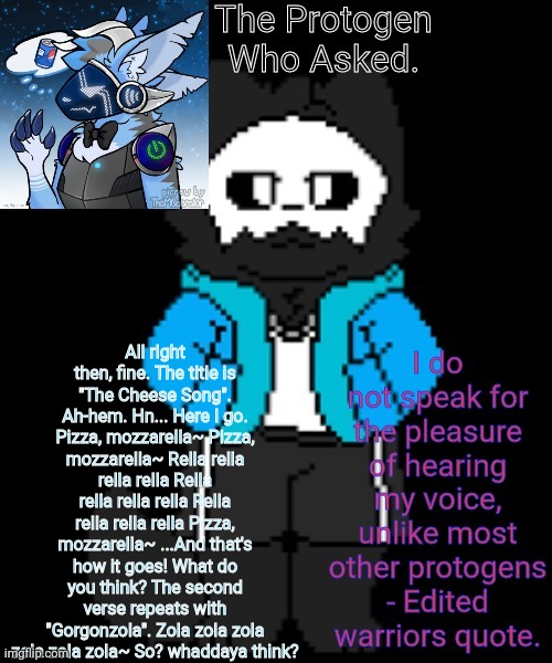 Protogen template | All right then, fine. The title is "The Cheese Song". Ah-hem. Hn... Here I go. Pizza, mozzarella~ Pizza, mozzarella~ Rella rella rella rella Rella rella rella rella Rella rella rella rella Pizza, mozzarella~ ...And that's how it goes! What do you think? The second verse repeats with "Gorgonzola". Zola zola zola zola zola zola~ So? whaddaya think? | image tagged in protogen template | made w/ Imgflip meme maker