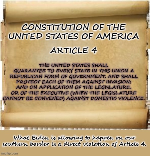 Parchment | CONSTITUTION OF THE UNITED STATES OF AMERICA; THE UNITED STATES SHALL GUARANTEE TO EVERY STATE IN THIS UNION A REPUBLICAN FORM OF GOVERNMENT, AND SHALL PROTECT EACH OF THEM AGAINST INVASION; AND ON APPLICATION OF THE LEGISLATURE, OR OF THE EXECUTIVE (WHEN THE LEGISLATURE CANNOT BE CONVENED) AGAINST DOMESTIC VIOLENCE. ARTICLE 4; What Biden is allowing to happen on our southern border is a direct violation of Article 4. | image tagged in parchment,joe biden,biden,the constitution,secure the border,border | made w/ Imgflip meme maker