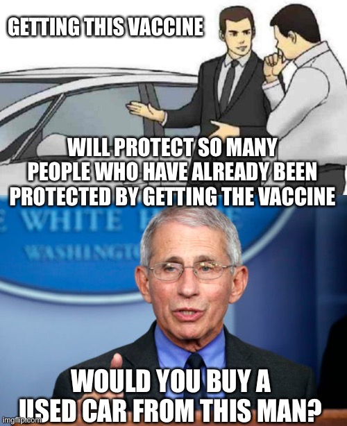 He said 80% need to be vaxxed for herd immunity. But the vaxxed can still get it and transmit it. | GETTING THIS VACCINE; WILL PROTECT SO MANY PEOPLE WHO HAVE ALREADY BEEN PROTECTED BY GETTING THE VACCINE; WOULD YOU BUY A USED CAR FROM THIS MAN? | image tagged in car salesman slaps roof of car,dr fauci | made w/ Imgflip meme maker