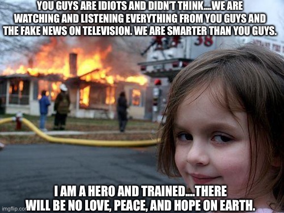Disaster Girl Meme | YOU GUYS ARE IDIOTS AND DIDN’T THINK....WE ARE WATCHING AND LISTENING EVERYTHING FROM YOU GUYS AND THE FAKE NEWS ON TELEVISION. WE ARE SMARTER THAN YOU GUYS. I AM A HERO AND TRAINED....THERE WILL BE NO LOVE, PEACE, AND HOPE ON EARTH. | image tagged in memes,disaster girl,fake news,hero,love,peace | made w/ Imgflip meme maker