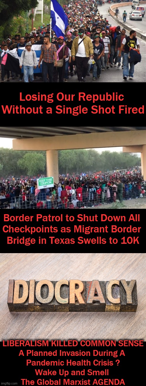 No Borders, No Language, No Culture = No Country (Courtesy of The Democrats) |  Losing Our Republic 
Without a Single Shot Fired; Border Patrol to Shut Down All 

Checkpoints as Migrant Border 

Bridge in Texas Swells to 10K; LIBERALISM KILLED COMMON SENSE
A Planned Invasion During A 
Pandemic Health Crisis ?
Wake Up and Smell 
The Global Marxist AGENDA | image tagged in political meme,democratic socialism,marxism,enemy within,takeover of america,globalist agenda | made w/ Imgflip meme maker
