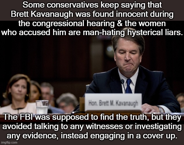 Those who still insist on his innocence are spreading misinformation. | Some conservatives keep saying that Brett Kavanaugh was found innocent during the congressional hearing & the women who accused him are man-hating hysterical liars. The FBI was supposed to find the truth, but they
avoided talking to any witnesses or investigating
any evidence, instead engaging in a cover up. | image tagged in brett kavanaugh lied,sexual predator,conspiracy | made w/ Imgflip meme maker