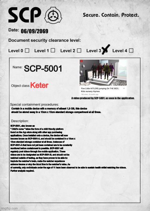 I went out of my way to make this, btw | 06/09/2069; SCP-5001; Keter; A video produced by SCP-5001, as seen in the application. Contain in a mobile device with a memory of atleast 1,8 GB, this device should be stored away in a 10cm x 10cm standard storage compartment at all times. SCP-5001, also known as     “ Child’s curse “ takes the form of a child friendly platform found on the App store along with other app purchasing applications. Once installed onto a device, the device will now become known as SCP-5001-A, and should be contained in a 10cm x 10cm standard storage container at all times. Instances of SCP-5001-A that have not yet been contained are to be constantly monitored before containment is possible. SCP-5001 will regularly post videos through the mobile application. These videos are to be designated as SCP-5001-B, and should not be watched outside of testing, as they have proven to be able to: Implode the watcher’s brain, make the watcher experience extreme trauma or stop the blood flow in the watcher’s veins. As of currently, only ondividuals under the age of 11 have been observed to be able to sustain health whilst watching the videos.
Further analysis required. | image tagged in scp document,scp meme,memes,dank memes,sus,i spent too much time on these memes | made w/ Imgflip meme maker