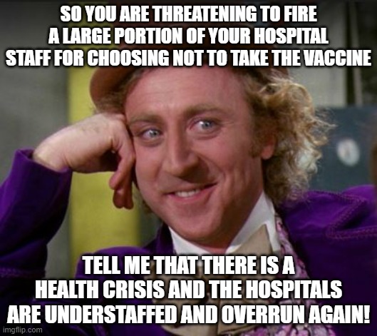 condescending wonka | SO YOU ARE THREATENING TO FIRE A LARGE PORTION OF YOUR HOSPITAL STAFF FOR CHOOSING NOT TO TAKE THE VACCINE; TELL ME THAT THERE IS A HEALTH CRISIS AND THE HOSPITALS ARE UNDERSTAFFED AND OVERRUN AGAIN! | image tagged in condescending wonka | made w/ Imgflip meme maker