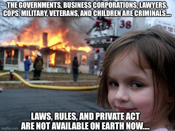 Disaster Girl | THE GOVERNMENTS, BUSINESS CORPORATIONS, LAWYERS, COPS, MILITARY, VETERANS, AND CHILDREN ARE CRIMINALS.... LAWS, RULES, AND PRIVATE ACT ARE NOT AVAILABLE ON EARTH NOW.... | image tagged in memes,disaster girl,laws,rules,private,criminals | made w/ Imgflip meme maker