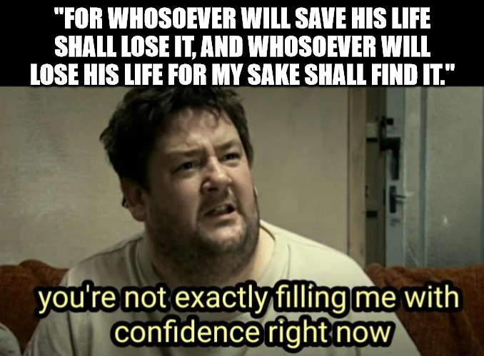 That doesn't sound encouraging | "FOR WHOSOEVER WILL SAVE HIS LIFE SHALL LOSE IT, AND WHOSOEVER WILL LOSE HIS LIFE FOR MY SAKE SHALL FIND IT." | image tagged in bible,dank,christian,memes,r/dankchristianmemes | made w/ Imgflip meme maker