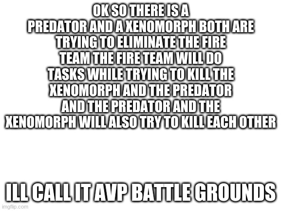 an idea | OK SO THERE IS A PREDATOR AND A XENOMORPH BOTH ARE TRYING TO ELIMINATE THE FIRE TEAM THE FIRE TEAM WILL DO TASKS WHILE TRYING TO KILL THE XENOMORPH AND THE PREDATOR AND THE PREDATOR AND THE XENOMORPH WILL ALSO TRY TO KILL EACH OTHER; I'LL CALL IT AVP BATTLE GROUNDS | image tagged in blank white template,idea,tag,d | made w/ Imgflip meme maker