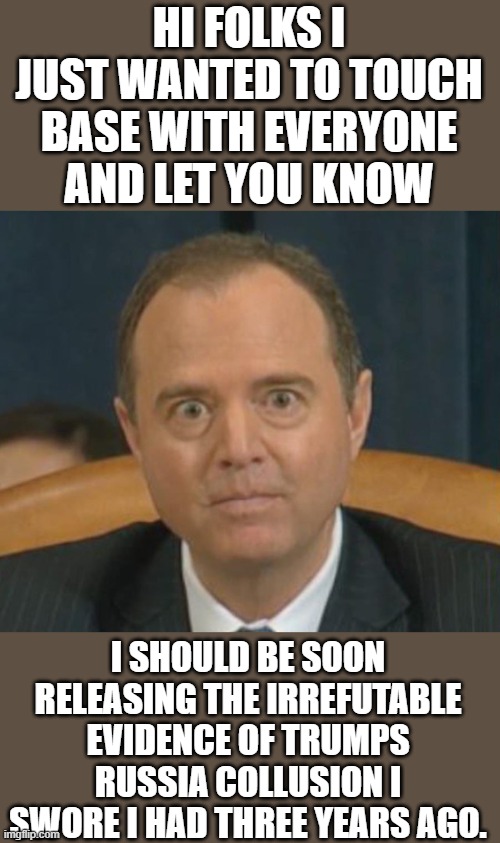 yep | HI FOLKS I JUST WANTED TO TOUCH BASE WITH EVERYONE AND LET YOU KNOW; I SHOULD BE SOON RELEASING THE IRREFUTABLE EVIDENCE OF TRUMPS RUSSIA COLLUSION I SWORE I HAD THREE YEARS AGO. | image tagged in crazy adam schiff | made w/ Imgflip meme maker