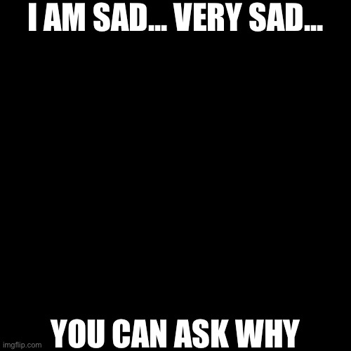 Blank Transparent Square | I AM SAD... VERY SAD... YOU CAN ASK WHY | image tagged in memes,blank transparent square | made w/ Imgflip meme maker