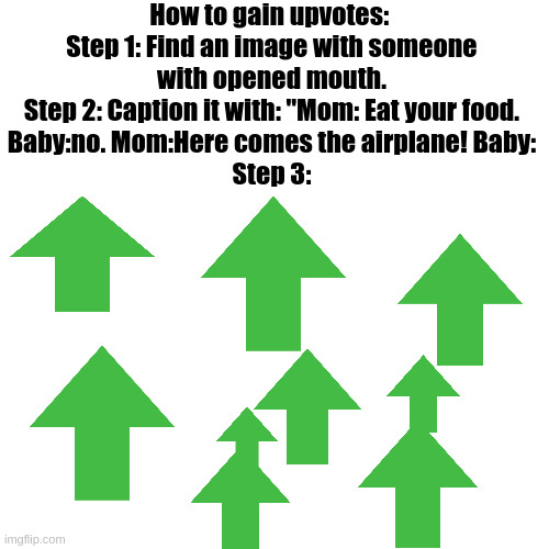 gain | How to gain upvotes: 
Step 1: Find an image with someone
with opened mouth.
Step 2: Caption it with: "Mom: Eat your food.
Baby:no. Mom:Here comes the airplane! Baby:
Step 3: | image tagged in memes,blank transparent square,upvote,baby,mom,reddit | made w/ Imgflip meme maker