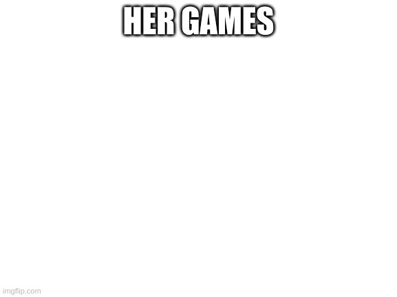 Blank White Template | HER GAMES | image tagged in blank white template | made w/ Imgflip meme maker