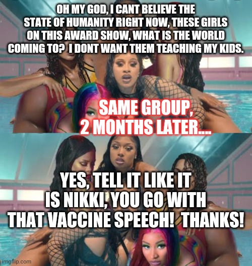 Flip flop, or I like to call the circle of convienience.... | OH MY GOD, I CANT BELIEVE THE STATE OF HUMANITY RIGHT NOW, THESE GIRLS ON THIS AWARD SHOW, WHAT IS THE WORLD COMING TO?  I DONT WANT THEM TEACHING MY KIDS. SAME GROUP, 2 MONTHS LATER.... YES, TELL IT LIKE IT IS NIKKI, YOU GO WITH THAT VACCINE SPEECH!  THANKS! | image tagged in wap | made w/ Imgflip meme maker