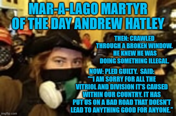 He "get's it."  I wonder what hateful label the Tangerine Tyrant's Trolls will hang on him? | MAR-A-LAGO MARTYR OF THE DAY ANDREW HATLEY; THEN: CRAWLED THROUGH A BROKEN WINDOW.  HE KNEW HE WAS DOING SOMETHING ILLEGAL. NOW: PLED GUILTY.  SAID: "“I AM SORRY FOR ALL THE VITRIOL AND DIVISION IT’S CAUSED WITHIN OUR COUNTRY. IT HAS PUT US ON A BAD ROAD THAT DOESN’T LEAD TO ANYTHING GOOD FOR ANYONE.” | image tagged in politics | made w/ Imgflip meme maker