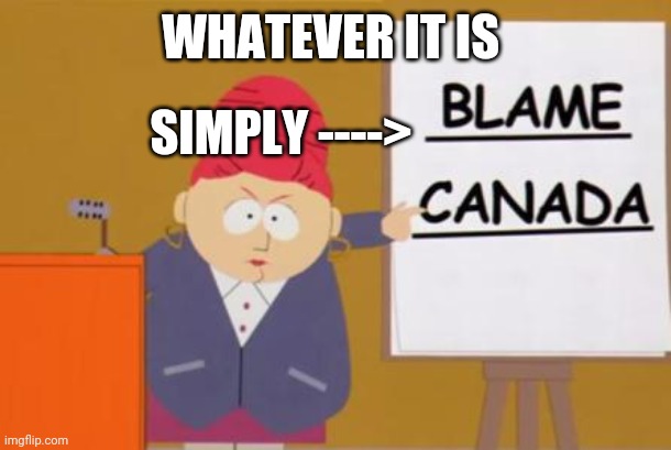 blame canada | WHATEVER IT IS SIMPLY ----> | image tagged in blame canada | made w/ Imgflip meme maker