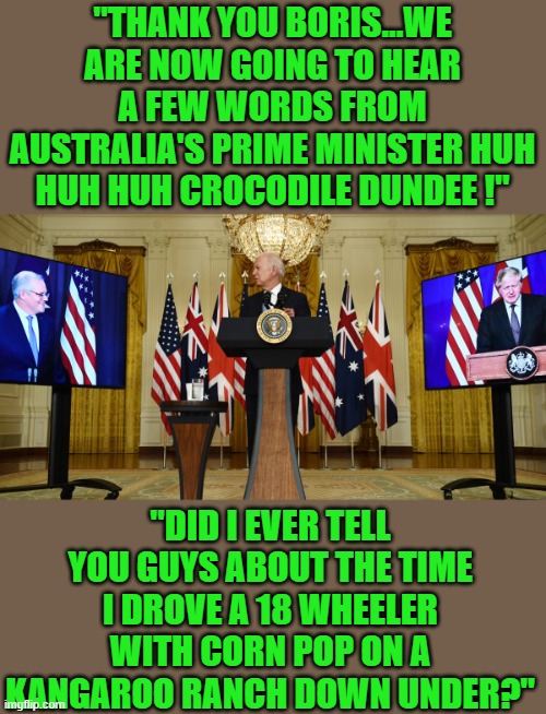 yep | "THANK YOU BORIS...WE ARE NOW GOING TO HEAR A FEW WORDS FROM AUSTRALIA'S PRIME MINISTER HUH HUH HUH CROCODILE DUNDEE !"; "DID I EVER TELL YOU GUYS ABOUT THE TIME I DROVE A 18 WHEELER WITH CORN POP ON A KANGAROO RANCH DOWN UNDER?" | image tagged in democrats,dementia,joe biden | made w/ Imgflip meme maker