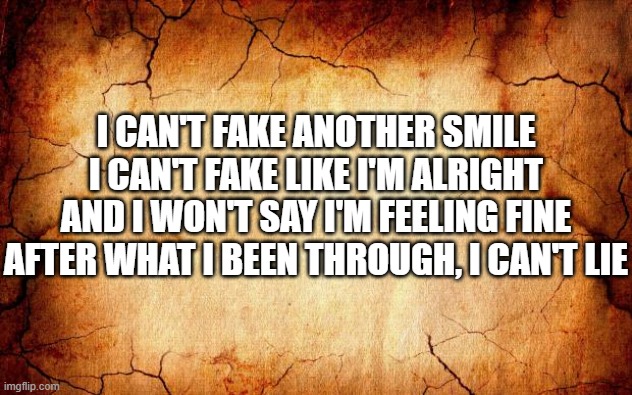 background | I CAN'T FAKE ANOTHER SMILE
I CAN'T FAKE LIKE I'M ALRIGHT
AND I WON'T SAY I'M FEELING FINE
AFTER WHAT I BEEN THROUGH, I CAN'T LIE | image tagged in background | made w/ Imgflip meme maker