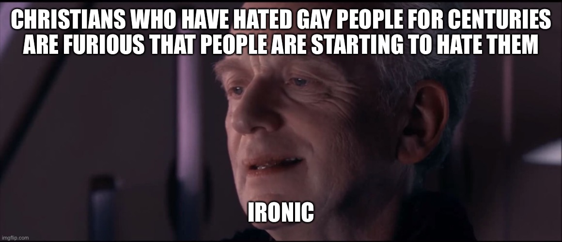 Christian logic | CHRISTIANS WHO HAVE HATED GAY PEOPLE FOR CENTURIES
ARE FURIOUS THAT PEOPLE ARE STARTING TO HATE THEM; IRONIC | image tagged in palpatine ironic,atheism,atheist,christianity,bigotry,lgbtq | made w/ Imgflip meme maker