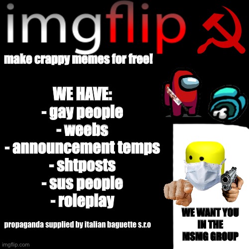 too much time wasted | WE HAVE:
- gay people
- weebs
- announcement temps
- shtposts
- sus people
- roleplay; make crappy memes for free! WE WANT YOU
IN THE MSMG GROUP; propaganda supplied by italian baguette s.r.o | image tagged in memes,blank transparent square,propaganda,communism,amogus,imgflip | made w/ Imgflip meme maker