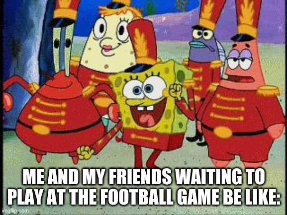 lmao |  ME AND MY FRIENDS WAITING TO PLAY AT THE FOOTBALL GAME BE LIKE: | image tagged in spongebob band geeks | made w/ Imgflip meme maker