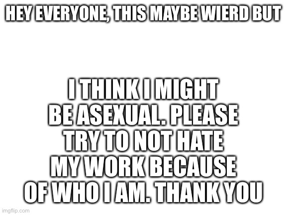 I MIGHT be. I’ll tell you guys if it changes | I THINK I MIGHT BE ASEXUAL. PLEASE TRY TO NOT HATE MY WORK BECAUSE OF WHO I AM. THANK YOU; HEY EVERYONE, THIS MAYBE WIERD BUT | image tagged in blank white template,asexual | made w/ Imgflip meme maker