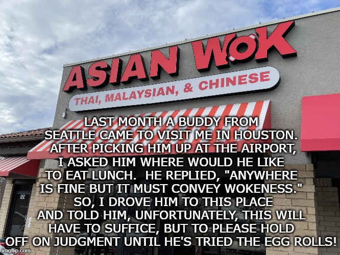 Welcome to H-Town | LAST MONTH A BUDDY FROM SEATTLE CAME TO VISIT ME IN HOUSTON.  AFTER PICKING HIM UP AT THE AIRPORT, I ASKED HIM WHERE WOULD HE LIKE TO EAT LUNCH.  HE REPLIED, "ANYWHERE IS FINE BUT IT MUST CONVEY WOKENESS."  SO, I DROVE HIM TO THIS PLACE AND TOLD HIM, UNFORTUNATELY, THIS WILL HAVE TO SUFFICE, BUT TO PLEASE HOLD OFF ON JUDGMENT UNTIL HE'S TRIED THE EGG ROLLS! | image tagged in woke,asian,restaurant | made w/ Imgflip meme maker