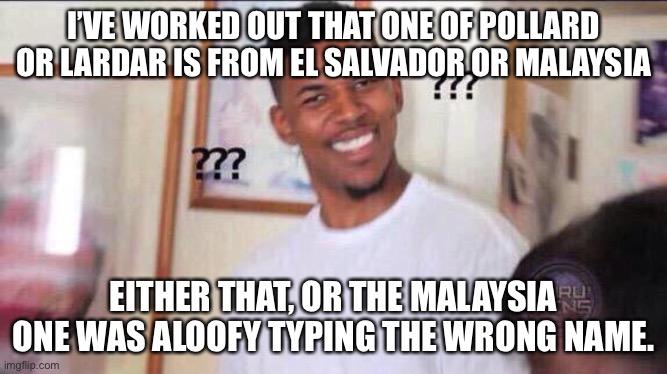 Black guy confused | I’VE WORKED OUT THAT ONE OF POLLARD OR LARDAR IS FROM EL SALVADOR OR MALAYSIA; EITHER THAT, OR THE MALAYSIA ONE WAS ALOOFY TYPING THE WRONG NAME. | image tagged in black guy confused | made w/ Imgflip meme maker